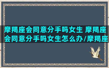 摩羯座会同意分手吗女生 摩羯座会同意分手吗女生怎么办/摩羯座会同意分手吗女生 摩羯座会同意分手吗女生怎么办-我的网站